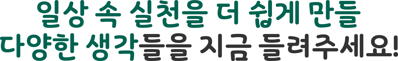 일상 속 실천을 더 쉽게 만들 다양한 생각들을 지금 들려주세요!