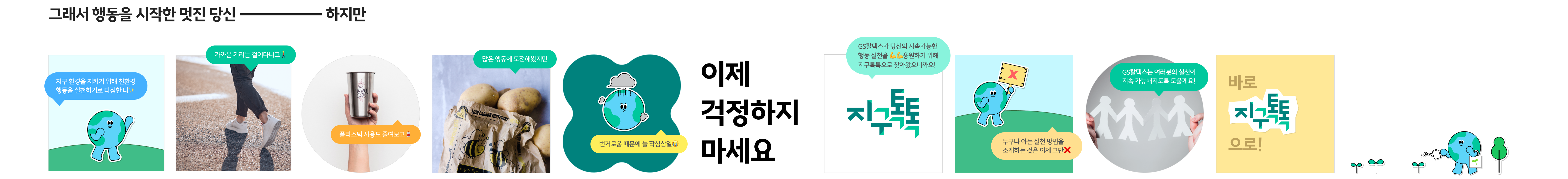 그래서 행동을 시작한 멋진 당신. 하지만. 지구 환경을 지키기 위해 친환경 행동을 실천하기로 다짐한 나.
                        가까운 거리는 걸어다니고, 플라스틱 사용도 줄여보고, 많은 행동에 도전해봤지만 번거로움 때문에 늘 작심삼일. 이제 걱정하지 마세요. GS칼텍스가 당신의 지속가능한 행동 실천을 응원하기 위해
                        지구톡톡으로 찾아왔으니까요! 누구나 아는 실천 방법을 소개하는 것은 이제 그만. GS칼텍스는 여러분의 실천이 지속 가능해지도록 도울게요! 바로 지구톡톡으로