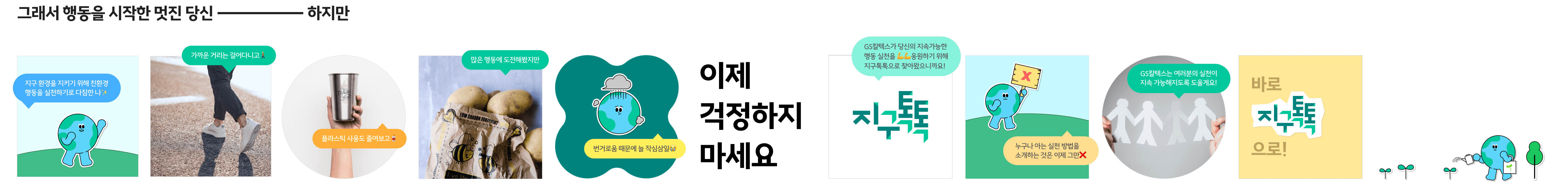 그래서 행동을 시작한 멋진 당신. 하지만. 지구 환경을 지키기 위해 친환경 행동을 실천하기로 다짐한 나.
                        가까운 거리는 걸어다니고, 플라스틱 사용도 줄여보고, 많은 행동에 도전해봤지만 번거로움 때문에 늘 작심삼일. 이제 걱정하지 마세요. GS칼텍스가 당신의 지속가능한 행동 실천을 응원하기 위해
                        지구톡톡으로 찾아왔으니까요! 누구나 아는 실천 방법을 소개하는 것은 이제 그만. GS칼텍스는 여러분의 실천이 지속 가능해지도록 도울게요! 바로 지구톡톡으로